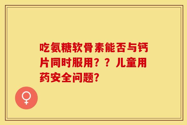 吃氨糖软骨素能否与钙片同时服用？？儿童用药安全问题？-第1张图片-关节保镖