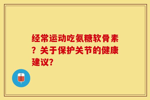 经常运动吃氨糖软骨素？关于保护关节的健康建议？-第1张图片-关节保镖