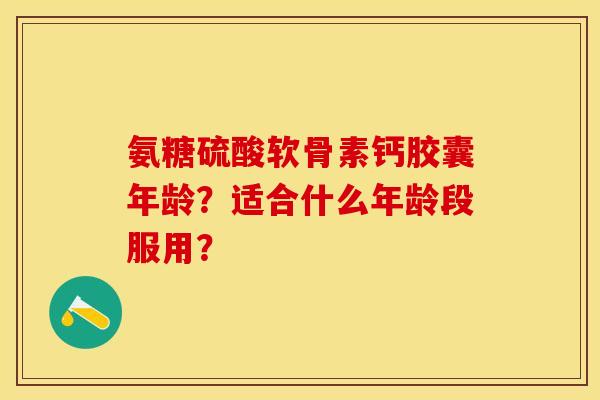 氨糖硫酸软骨素钙胶囊年龄？适合什么年龄段服用？-第1张图片-关节保镖