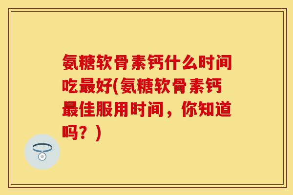 氨糖软骨素钙什么时间吃最好(氨糖软骨素钙最佳服用时间，你知道吗？)-第1张图片-关节保镖