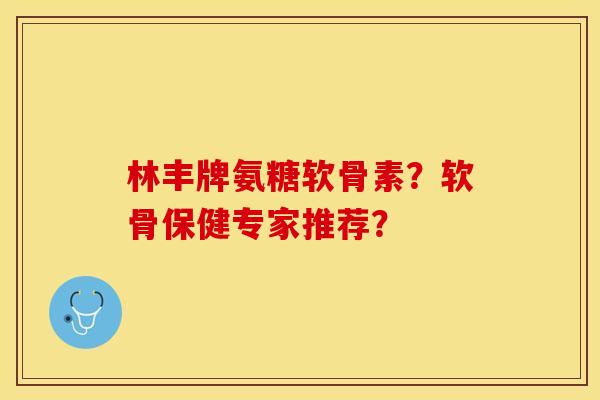 林丰牌氨糖软骨素？软骨保健专家推荐？-第1张图片-关节保镖