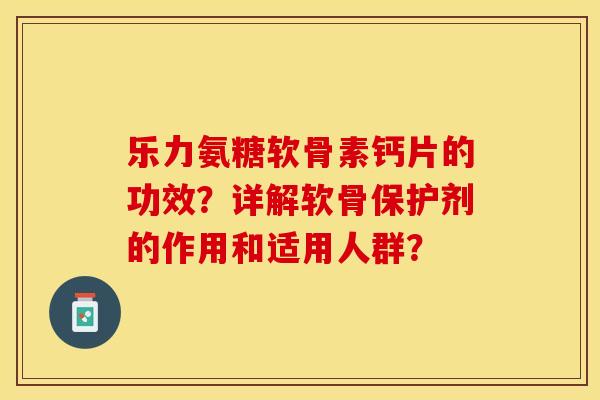 乐力氨糖软骨素钙片的功效？详解软骨保护剂的作用和适用人群？-第1张图片-关节保镖