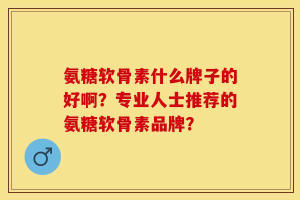 氨糖软骨素什么牌子的好啊？专业人士推荐的氨糖软骨素品牌？-第1张图片-关节保镖