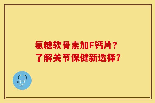 氨糖软骨素加F钙片？了解关节保健新选择？-第1张图片-关节保镖