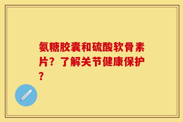氨糖胶囊和硫酸软骨素片？了解关节健康保护？-第1张图片-关节保镖