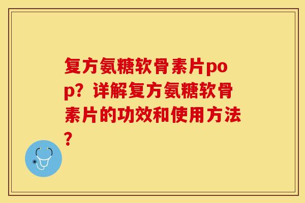 复方氨糖软骨素片pop？详解复方氨糖软骨素片的功效和使用方法？-第1张图片-关节保镖