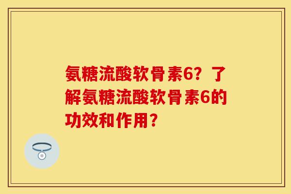 氨糖流酸软骨素6？了解氨糖流酸软骨素6的功效和作用？-第1张图片-关节保镖