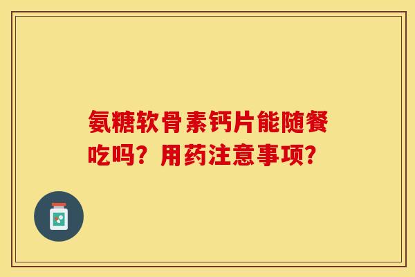 氨糖软骨素钙片能随餐吃吗？用药注意事项？-第1张图片-关节保镖