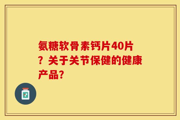 氨糖软骨素钙片40片？关于关节保健的健康产品？-第1张图片-关节保镖