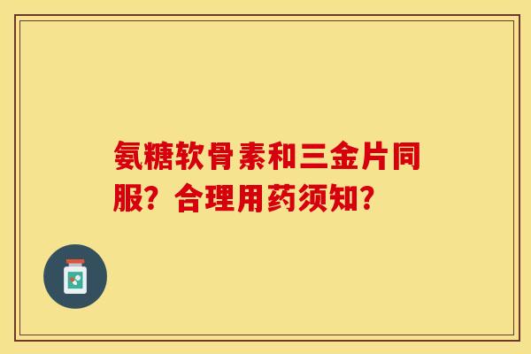 氨糖软骨素和三金片同服？合理用药须知？-第1张图片-关节保镖