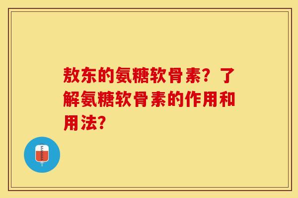 敖东的氨糖软骨素？了解氨糖软骨素的作用和用法？-第1张图片-关节保镖