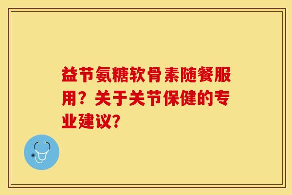 益节氨糖软骨素随餐服用？关于关节保健的专业建议？-第1张图片-关节保镖