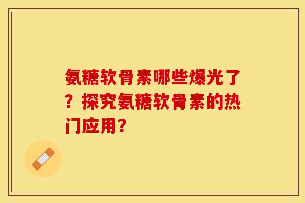 氨糖软骨素哪些爆光了？探究氨糖软骨素的热门应用？-第1张图片-关节保镖