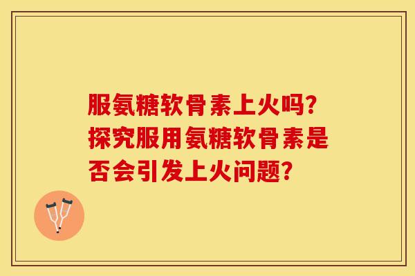 服氨糖软骨素上火吗？探究服用氨糖软骨素是否会引发上火问题？-第1张图片-关节保镖
