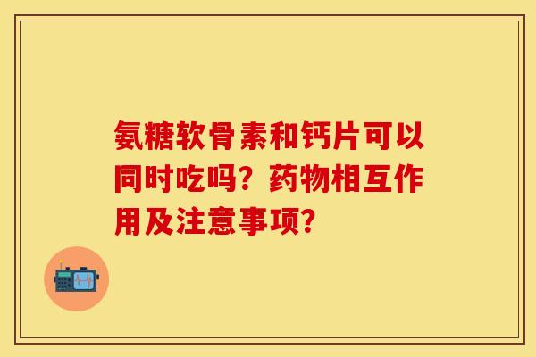 氨糖软骨素和钙片可以同时吃吗？药物相互作用及注意事项？-第1张图片-关节保镖