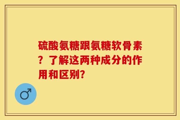 硫酸氨糖跟氨糖软骨素？了解这两种成分的作用和区别？-第1张图片-关节保镖