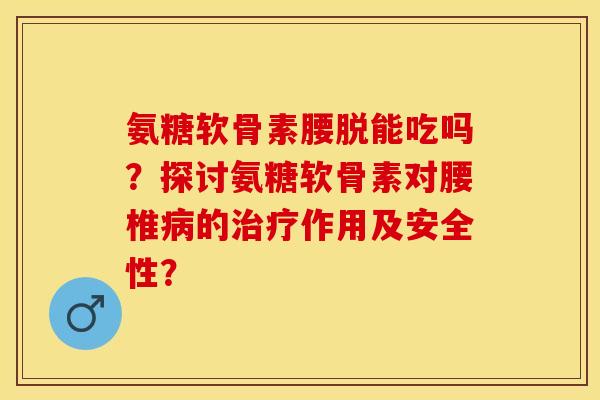 氨糖软骨素腰脱能吃吗？探讨氨糖软骨素对腰椎病的治疗作用及安全性？-第1张图片-关节保镖