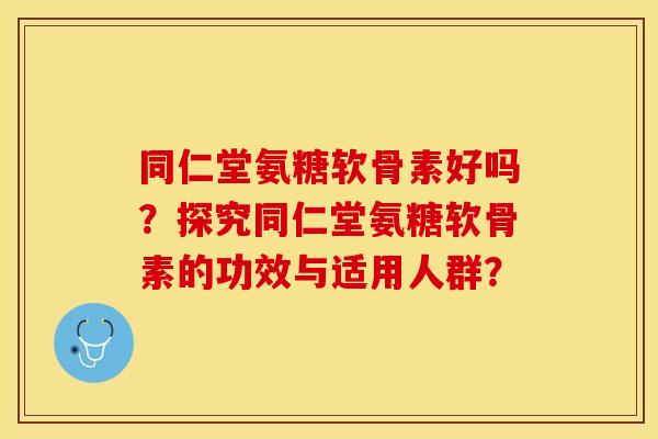 同仁堂氨糖软骨素好吗？探究同仁堂氨糖软骨素的功效与适用人群？-第1张图片-关节保镖