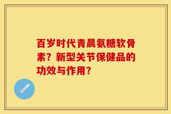 百岁时代青晨氨糖软骨素？新型关节保健品的功效与作用？-第1张图片-关节保镖
