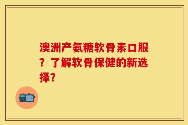 澳洲产氨糖软骨素口服？了解软骨保健的新选择？