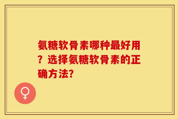 氨糖软骨素哪种最好用？选择氨糖软骨素的正确方法？-第1张图片-关节保镖