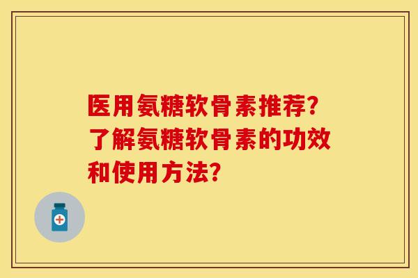 医用氨糖软骨素推荐？了解氨糖软骨素的功效和使用方法？-第1张图片-关节保镖