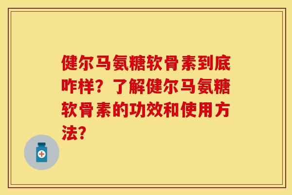 健尔马氨糖软骨素到底咋样？了解健尔马氨糖软骨素的功效和使用方法？-第1张图片-关节保镖