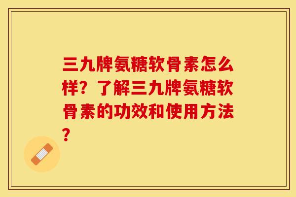 三九牌氨糖软骨素怎么样？了解三九牌氨糖软骨素的功效和使用方法？-第1张图片-关节保镖