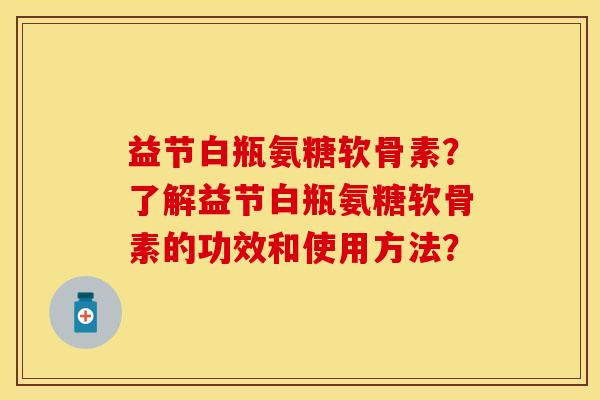 益节白瓶氨糖软骨素？了解益节白瓶氨糖软骨素的功效和使用方法？-第1张图片-关节保镖