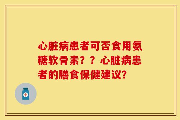 心脏病患者可否食用氨糖软骨素？？心脏病患者的膳食保健建议？-第1张图片-关节保镖