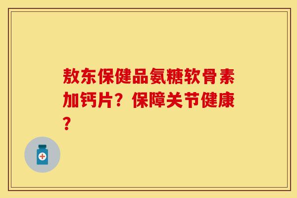 敖东保健品氨糖软骨素加钙片？保障关节健康？-第1张图片-关节保镖