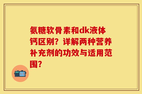 氨糖软骨素和dk液体钙区别？详解两种营养补充剂的功效与适用范围？-第1张图片-关节保镖