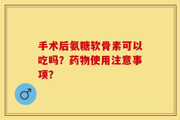 手术后氨糖软骨素可以吃吗？药物使用注意事项？-第1张图片-关节保镖
