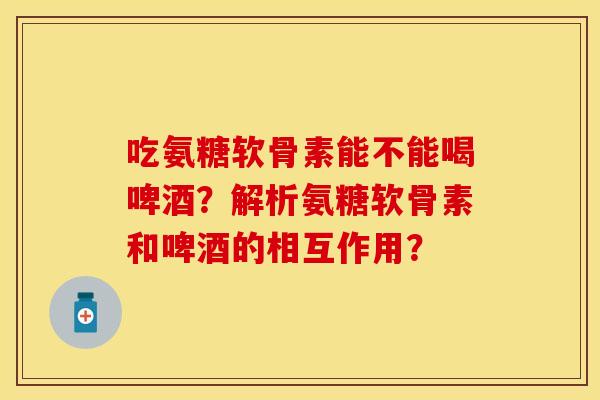 吃氨糖软骨素能不能喝啤酒？解析氨糖软骨素和啤酒的相互作用？-第1张图片-关节保镖