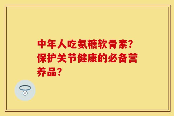 中年人吃氨糖软骨素？保护关节健康的必备营养品？-第1张图片-关节保镖