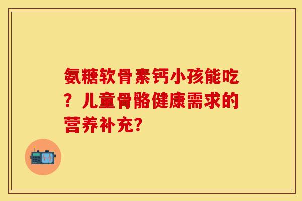 氨糖软骨素钙小孩能吃？儿童骨骼健康需求的营养补充？-第1张图片-关节保镖