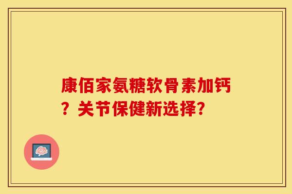 康佰家氨糖软骨素加钙？关节保健新选择？-第1张图片-关节保镖