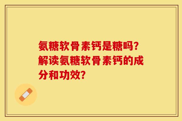 氨糖软骨素钙是糖吗？解读氨糖软骨素钙的成分和功效？-第1张图片-关节保镖
