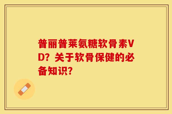 普丽普莱氨糖软骨素VD？关于软骨保健的必备知识？-第1张图片-关节保镖