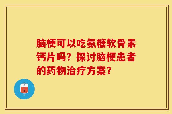 脑梗可以吃氨糖软骨素钙片吗？探讨脑梗患者的药物治疗方案？-第1张图片-关节保镖