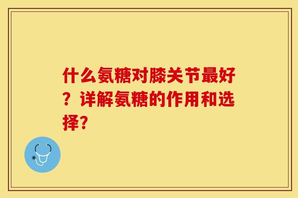 什么氨糖对膝关节最好？详解氨糖的作用和选择？-第1张图片-关节保镖