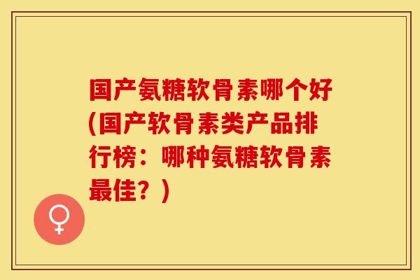 国产氨糖软骨素哪个好(国产软骨素类产品排行榜：哪种氨糖软骨素最佳？)-第1张图片-关节保镖