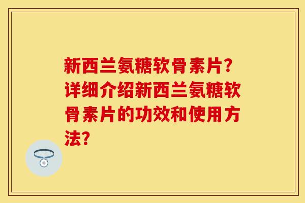 新西兰氨糖软骨素片？详细介绍新西兰氨糖软骨素片的功效和使用方法？-第1张图片-关节保镖