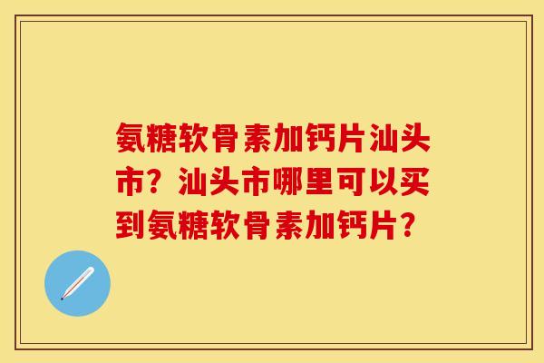 氨糖软骨素加钙片汕头市？汕头市哪里可以买到氨糖软骨素加钙片？-第1张图片-关节保镖