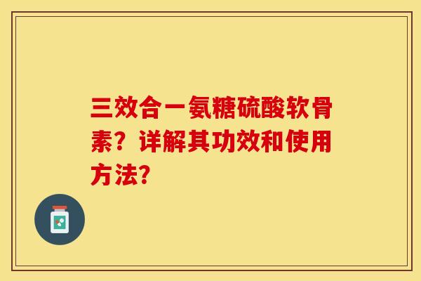 三效合一氨糖硫酸软骨素？详解其功效和使用方法？-第1张图片-关节保镖