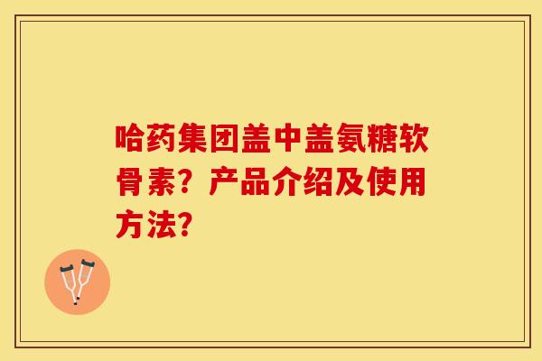 哈药集团盖中盖氨糖软骨素？产品介绍及使用方法？-第1张图片-关节保镖