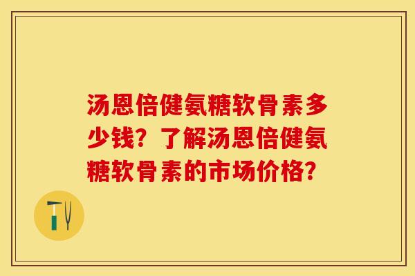 汤恩倍健氨糖软骨素多少钱？了解汤恩倍健氨糖软骨素的市场价格？-第1张图片-关节保镖