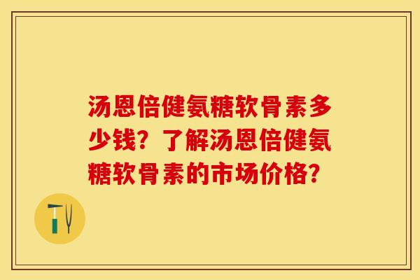 汤恩倍健氨糖软骨素多少钱？了解汤恩倍健氨糖软骨素的市场价格？-第1张图片-关节保镖