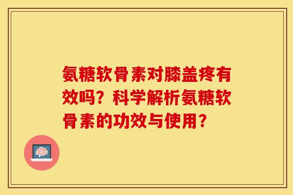 氨糖软骨素对膝盖疼有效吗？科学解析氨糖软骨素的功效与使用？-第1张图片-关节保镖