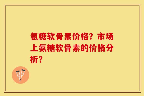 氨糖软骨素价格？市场上氨糖软骨素的价格分析？-第1张图片-关节保镖